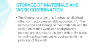 STORAGE OF MATERIALS AND
WORK COORDINATION
▪ The Contractor under this Contract shall afford
other contractors reasonable opportunity for the
introduction and storage of their materials and the
execution of their work, and shall property
connect and coordinate his work with theirs so as
to minimize interferences or obstruction in the
progress of the work.
 