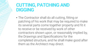 CUTTING, PATCHING AND
DIGGING
▪ The Contractor shall do all cutting, fitting or
patching of his work that may be required to make
its several parts come together property and fit it
to receive or be received by work of other
contractors shown upon, or reasonably implied by,
the Drawings and Specifications for the
completed structure, and he shall make good after
them as the Architect may direct.
 
