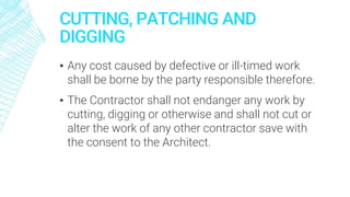 CUTTING, PATCHING AND
DIGGING
▪ Any cost caused by defective or ill-timed work
shall be borne by the party responsible therefore.
▪ The Contractor shall not endanger any work by
cutting, digging or otherwise and shall not cut or
alter the work of any other contractor save with
the consent to the Architect.
 