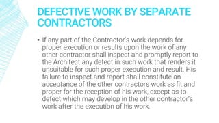 DEFECTIVE WORK BY SEPARATE
CONTRACTORS
▪ If any part of the Contractor’s work depends for
proper execution or results upon the work of any
other contractor shall inspect and promptly report to
the Architect any defect in such work that renders it
unsuitable for such proper execution and result. His
failure to inspect and report shall constitute an
acceptance of the other contractors work as fit and
proper for the reception of his work, except as to
defect which may develop in the other contractor’s
work after the execution of his work.
 