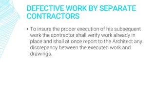 DEFECTIVE WORK BY SEPARATE
CONTRACTORS
▪ To insure the proper execution of his subsequent
work the contractor shall verify work already in
place and shall at once report to the Architect any
discrepancy between the executed work and
drawings.
 