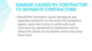 DAMAGE CAUSED BY CONTRACTOR
TO SEPARATE CONTRACTORS
▪ Should the Contractor cause damage to any
separate contractor on the work, the Contractor
agrees, upon due notice, to settle with such
contractor by agreement or arbitration and to
relieve the Owner of any liability which may arise
there from.
 