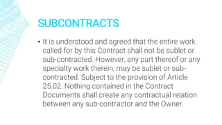 SUBCONTRACTS
▪ It is understood and agreed that the entire work
called for by this Contract shall not be sublet or
sub-contracted. However, any part thereof or any
specialty work therein, may be sublet or sub-
contracted. Subject to the provision of Article
25.02. Nothing contained in the Contract
Documents shall create any contractual relation
between any sub-contractor and the Owner.
 
