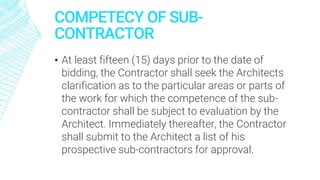 COMPETECY OF SUB-
CONTRACTOR
▪ At least fifteen (15) days prior to the date of
bidding, the Contractor shall seek the Architects
clarification as to the particular areas or parts of
the work for which the competence of the sub-
contractor shall be subject to evaluation by the
Architect. Immediately thereafter, the Contractor
shall submit to the Architect a list of his
prospective sub-contractors for approval.
 