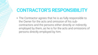 CONTRACTOR’S RESPONSIBILITY
▪ The Contractor agrees that he is as fully responsible to
the Owner for the acts and omission of his sub-
contractors and the persons either directly or indirectly
employed by them, as he is for the acts and omissions of
persons directly employed by him.
 