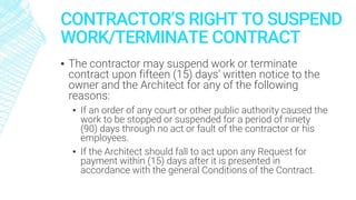 CONTRACTOR’S RIGHT TO SUSPEND
WORK/TERMINATE CONTRACT
▪ The contractor may suspend work or terminate
contract upon fifteen (15) days’ written notice to the
owner and the Architect for any of the following
reasons:
▪ If an order of any court or other public authority caused the
work to be stopped or suspended for a period of ninety
(90) days through no act or fault of the contractor or his
employees.
▪ If the Architect should fall to act upon any Request for
payment within (15) days after it is presented in
accordance with the general Conditions of the Contract.
 