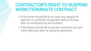 CONTRACTOR’S RIGHT TO SUSPEND
WORK/TERMINATE CONTRACT
▪ If the owner should fall to act upon any request for
payment or certificate of payment within (15) days
after its certification by the Architect.
▪ If the Owner should fail to pay the contractor any sum
within (30) days after its award by arbitration.
 