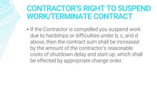 CONTRACTOR’S RIGHT TO SUSPEND
WORK/TERMINATE CONTRACT
▪ If the Contractor is compelled you suspend work
due to hardships or difficulties under b, c, and d
above, then the contract sum shall be increased
by the amount of the contractor’s reasonable
costs of shutdown delay and start up, which shall
be effected by appropriate change order.
 