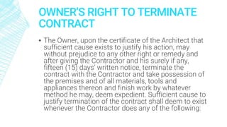 OWNER’S RIGHT TO TERMINATE
CONTRACT
▪ The Owner, upon the certificate of the Architect that
sufficient cause exists to justify his action, may
without prejudice to any other right or remedy and
after giving the Contractor and his surely if any,
fifteen (15) days’ written notice, terminate the
contract with the Contractor and take possession of
the premises and of all materials, tools and
appliances thereon and finish work by whatever
method he may, deem expedient. Sufficient cause to
justify termination of the contract shall deem to exist
whenever the Contractor does any of the following:
 