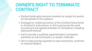 OWNER’S RIGHT TO TERMINATE
CONTRACT
▪ Declare bankruptcy become insolvent or assign his assets
for the benefit of his creditors.
▪ Disregard or violate provisions of the Contract Documents
or Architect’s Instructions, or fail to prosecute the work
according to the agreed schedule of Completion, Including
extensions thereof.
▪ Fail to provide a qualified superintendent, competent
workmen or sub-contractors, or proper materials.
▪ fail to make prompt payment to sub-contractors, workmen
or material dealers.
 