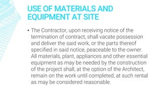 USE OF MATERIALS AND
EQUIPMENT AT SITE
▪ The Contractor, upon receiving notice of the
termination of contract, shall vacate possession
and deliver the said work, or the parts thereof
specified in said notice, peaceable to the owner.
All materials, plant, appliances and other essential
equipment as may be needed by the construction
of the project shall, at the option of the Architect,
remain on the work until completed, at such rental
as may be considered reasonable.
 