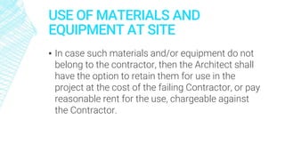 USE OF MATERIALS AND
EQUIPMENT AT SITE
▪ In case such materials and/or equipment do not
belong to the contractor, then the Architect shall
have the option to retain them for use in the
project at the cost of the failing Contractor, or pay
reasonable rent for the use, chargeable against
the Contractor.
 