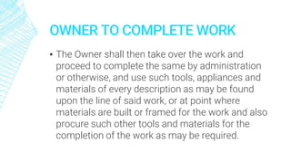 OWNER TO COMPLETE WORK
▪ The Owner shall then take over the work and
proceed to complete the same by administration
or otherwise, and use such tools, appliances and
materials of every description as may be found
upon the line of said work, or at point where
materials are built or framed for the work and also
procure such other tools and materials for the
completion of the work as may be required.
 