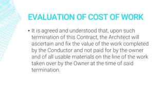 EVALUATION OF COST OF WORK
▪ It is agreed and understood that, upon such
termination of this Contract, the Architect will
ascertain and fix the value of the work completed
by the Conductor and not paid for by the owner
and of all usable materials on the line of the work
taken over by the Owner at the time of said
termination.
 