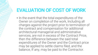 EVALUATION OF COST OF WORK
▪ In the event that the total expenditures of the
Owner on completion of the work, Including all
charges against the project prior to termination of
the contract and compensation for additional
architectural managerial and administrative
services, are not in excess of the Contract Price,
then the difference between the said total
expenditures of the Owner and the Contract price
may be applied to settle claims filed, and the
balance, If any, may be paid to the Contractor.
 
