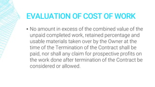 EVALUATION OF COST OF WORK
▪ No amount in excess of the combined value of the
unpaid completed work, retained percentage and
usable materials taken over by the Owner at the
time of the Termination of the Contract shall be
paid, nor shall any claim for prospective profits on
the work done after termination of the Contract be
considered or allowed.
 