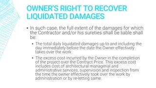 OWNER’S RIGHT TO RECOVER
LIQUIDATED DAMAGES
▪ In such case, the full extent of the damages for which
the Contractor and/or his sureties shall be liable shall
be:
▪ The total daily liquidated damages up to and including the
day immediately before the date the Owner effectively
takes over the work.
▪ The excess cost incurred by the Owner in the completion
of the project over the Contract Price. This excess cost
includes cost of architectural managerial and
administrative services, supervision and inspection from
the time the owner effectively took over the work by
administration or by re-letting same.
 