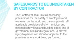 SAFEGUARDS TO BE UNDERTAKEN
BY CONTRACTOR
▪ The Contractor shall take all necessary
precautions for the safety of employees and
workmen on the work, and the comply with all
applicable provisions of city, municipal and
national safety laws and building codes and all
government rules and regulations, to prevent
injury to persons on about or adjacent to the
premises where work being performed.
 