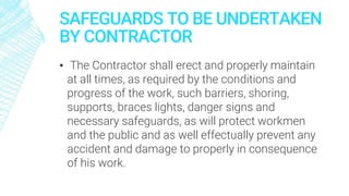SAFEGUARDS TO BE UNDERTAKEN
BY CONTRACTOR
▪ The Contractor shall erect and properly maintain
at all times, as required by the conditions and
progress of the work, such barriers, shoring,
supports, braces lights, danger signs and
necessary safeguards, as will protect workmen
and the public and as well effectually prevent any
accident and damage to properly in consequence
of his work.
 