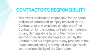 CONTRACTOR’S RESPONSIBILITY
▪ The owner shall not be responsible for the death
of disease contracted, or injury received by the
Contractor or any employee or laborers of the
Contractor; for the contractor’s plant or materials,
for any damage done by or to them from any
source or cause; and damages caused by the
Contractor or his employees to any property of the
Owner and adjoining property. All damages shall
be the responsibility of the Contractor
 