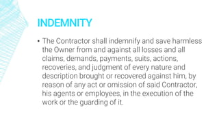 INDEMNITY
▪ The Contractor shall indemnify and save harmless
the Owner from and against all losses and all
claims, demands, payments, suits, actions,
recoveries, and judgment of every nature and
description brought or recovered against him, by
reason of any act or omission of said Contractor,
his agents or employees, in the execution of the
work or the guarding of it.
 