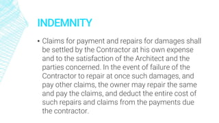 INDEMNITY
▪ Claims for payment and repairs for damages shall
be settled by the Contractor at his own expense
and to the satisfaction of the Architect and the
parties concerned. In the event of failure of the
Contractor to repair at once such damages, and
pay other claims, the owner may repair the same
and pay the claims, and deduct the entire cost of
such repairs and claims from the payments due
the contractor.
 