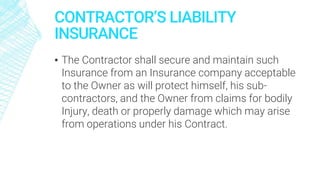 CONTRACTOR’S LIABILITY
INSURANCE
▪ The Contractor shall secure and maintain such
Insurance from an Insurance company acceptable
to the Owner as will protect himself, his sub-
contractors, and the Owner from claims for bodily
Injury, death or properly damage which may arise
from operations under his Contract.
 