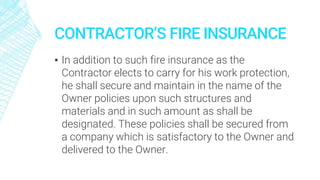 CONTRACTOR’S FIRE INSURANCE
▪ In addition to such fire insurance as the
Contractor elects to carry for his work protection,
he shall secure and maintain in the name of the
Owner policies upon such structures and
materials and in such amount as shall be
designated. These policies shall be secured from
a company which is satisfactory to the Owner and
delivered to the Owner.
 