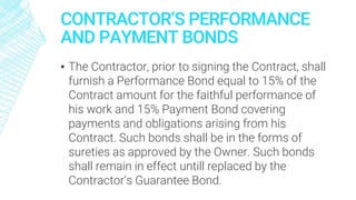CONTRACTOR’S PERFORMANCE
AND PAYMENT BONDS
▪ The Contractor, prior to signing the Contract, shall
furnish a Performance Bond equal to 15% of the
Contract amount for the faithful performance of
his work and 15% Payment Bond covering
payments and obligations arising from his
Contract. Such bonds shall be in the forms of
sureties as approved by the Owner. Such bonds
shall remain in effect untill replaced by the
Contractor’s Guarantee Bond.
 