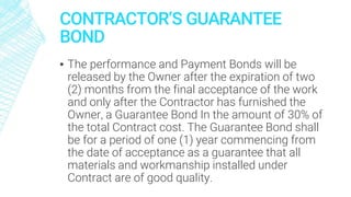 CONTRACTOR’S GUARANTEE
BOND
▪ The performance and Payment Bonds will be
released by the Owner after the expiration of two
(2) months from the final acceptance of the work
and only after the Contractor has furnished the
Owner, a Guarantee Bond In the amount of 30% of
the total Contract cost. The Guarantee Bond shall
be for a period of one (1) year commencing from
the date of acceptance as a guarantee that all
materials and workmanship installed under
Contract are of good quality.
 