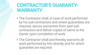 CONTRACTOR’S GUARANTY-
WARRANTY
▪ The Contractor shall, in case of work performed
by his sub-contractors and where guarantees are
required, secure warranties from said sub-
contractors and deliver copies of same to the
Owner upon completion of work.
▪ The Contractor shall and thereby warrants all
work performed by him directly and for which
guarantee are required.
 