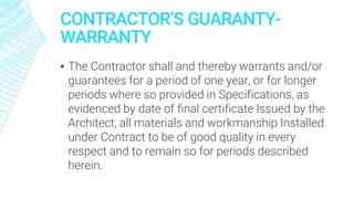 CONTRACTOR’S GUARANTY-
WARRANTY
▪ The Contractor shall and thereby warrants and/or
guarantees for a period of one year, or for longer
periods where so provided in Specifications, as
evidenced by date of final certificate Issued by the
Architect, all materials and workmanship Installed
under Contract to be of good quality in every
respect and to remain so for periods described
herein.
 