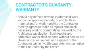 CONTRACTOR’S GUARANTY-
WARRANTY
▪ Should any defects develop in aforesaid work,
within the specified-periods, due to faults in
material and/or workmanship, the Contractor
thereby agrees to make all repairs and do all
necessary work to correct defective work to the
Architect’s satisfaction. Such repairs and
corrective works shall be done without cost to the
Owner and at entire cost and expense of the
Contractor within five (5) days after written notice
to the Contractor by the Owner.
 