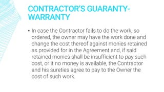 CONTRACTOR’S GUARANTY-
WARRANTY
▪ In case the Contractor fails to do the work, so
ordered, the owner may have the work done and
change the cost thereof against monies retained
as provided for in the Agreement and, if said
retained monies shall be insufficient to pay such
cost, or it no money is available, the Contractor
and his sureties agree to pay to the Owner the
cost of such work.
 