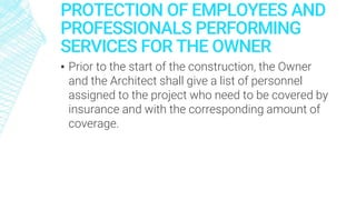 PROTECTION OF EMPLOYEES AND
PROFESSIONALS PERFORMING
SERVICES FOR THE OWNER
▪ Prior to the start of the construction, the Owner
and the Architect shall give a list of personnel
assigned to the project who need to be covered by
insurance and with the corresponding amount of
coverage.
 
