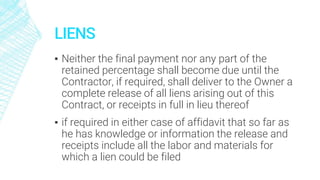 LIENS
▪ Neither the final payment nor any part of the
retained percentage shall become due until the
Contractor, if required, shall deliver to the Owner a
complete release of all liens arising out of this
Contract, or receipts in full in lieu thereof
▪ if required in either case of affidavit that so far as
he has knowledge or information the release and
receipts include all the labor and materials for
which a lien could be filed
 