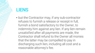 LIENS
▪ but the Contractor may, if any sub-contractor
refuses to furnish a release or receipt in full,
furnish a bond satisfactory to the Owner, to
indemnity him against any lien. If any lien remain
unsatisfied after all payments are made, the
Contractor shall refund to the Owner all monies
that the latter may be compelled to pay in
discharging such lien, including all cost and a
reasonable attorney’s fee.
 