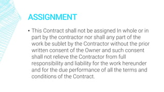 ASSIGNMENT
▪ This Contract shall not be assigned In whole or in
part by the contractor nor shall any part of the
work be sublet by the Contractor without the prior
written consent of the Owner and such consent
shall not relieve the Contractor from full
responsibility and liability for the work hereunder
and for the due performance of all the terms and
conditions of the Contract.
 