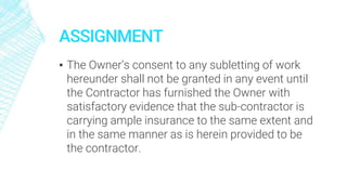 ASSIGNMENT
▪ The Owner’s consent to any subletting of work
hereunder shall not be granted in any event until
the Contractor has furnished the Owner with
satisfactory evidence that the sub-contractor is
carrying ample insurance to the same extent and
in the same manner as is herein provided to be
the contractor.
 