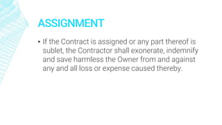 ASSIGNMENT
▪ If the Contract is assigned or any part thereof is
sublet, the Contractor shall exonerate, indemnify
and save harmless the Owner from and against
any and all loss or expense caused thereby.
 