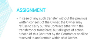 ASSIGNMENT
▪ In case of any such transfer without the previous
written consent of the Owner, the Owner may
refuse to carry out the Contract either with the
transferor or transferee; but all rights of action
breach of this Contract by the Contractor shall be
reserved to and remain within said Owner.
 