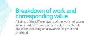 Breakdown of work and
corresponding value
A listing of the different parts of the work indicating
in each part the corresponding value in materials
and labor, including an allowance for profit and
overhead
 