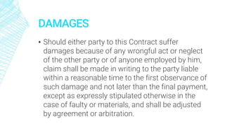 DAMAGES
▪ Should either party to this Contract suffer
damages because of any wrongful act or neglect
of the other party or of anyone employed by him,
claim shall be made in writing to the party liable
within a reasonable time to the first observance of
such damage and not later than the final payment,
except as expressly stipulated otherwise in the
case of faulty or materials, and shall be adjusted
by agreement or arbitration.
 