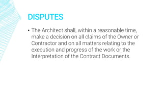 DISPUTES
▪ The Architect shall, within a reasonable time,
make a decision on all claims of the Owner or
Contractor and on all matters relating to the
execution and progress of the work or the
Interpretation of the Contract Documents.
 