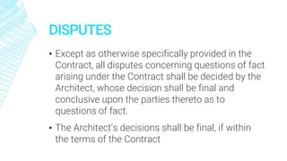 DISPUTES
▪ Except as otherwise specifically provided in the
Contract, all disputes concerning questions of fact
arising under the Contract shall be decided by the
Architect, whose decision shall be final and
conclusive upon the parties thereto as to
questions of fact.
▪ The Architect’s decisions shall be final, if within
the terms of the Contract
 