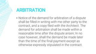 ARBITRATION
▪ Notice of the demand for arbitration of a dispute
shall be filled in writing with me other party to the
contract, and a copy filed with the Architect. The
demand for arbitration shall be made within a
reasonable time after the dispute arisen; In no
case however, shall the demand be made later
than the time of the final payment except as
otherwise expressly stipulated in the contract.
 