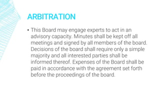 ARBITRATION
▪ This Board may engage experts to act in an
advisory capacity. Minutes shall be kept off all
meetings and signed by all members of the board.
Decisions of the board shall require only a simple
majority and all interested parties shall be
informed thereof. Expenses of the Board shall be
paid in accordance with the agreement set forth
before the proceedings of the board.
 