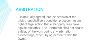 ARBITRATION
▪ It is mutually agreed that the decision of the
arbitrators shall be a condition precedent to any
right of legal action that either party may have
against the other. The Contractor shall not cause
a delay of the work during any arbitration
proceedings, except by agreement within the
Owner.
 