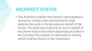 ARCHITECT STATUS
▪ The Architect shall be the Owner’s representative
during the construction period and he shall
observe the work in the process on behalf of the
Owner. He shall have authority to act on behalf of
the Owner only to the extent expressly provided in
the Contract Documents or otherwise in writing,
which shall be shown to the Contractor
 