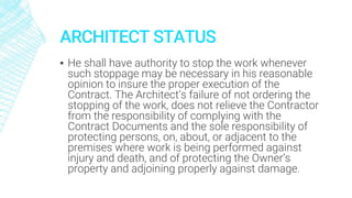ARCHITECT STATUS
▪ He shall have authority to stop the work whenever
such stoppage may be necessary in his reasonable
opinion to insure the proper execution of the
Contract. The Architect’s failure of not ordering the
stopping of the work, does not relieve the Contractor
from the responsibility of complying with the
Contract Documents and the sole responsibility of
protecting persons, on, about, or adjacent to the
premises where work is being performed against
injury and death, and of protecting the Owner’s
property and adjoining properly against damage.
 